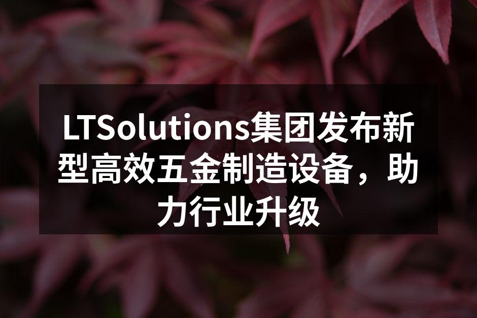 LTSolutions集团发布新型高效五金制造设备，助力行业升级